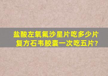 盐酸左氧氟沙星片吃多少片,复方石韦胶囊一次吃五片?