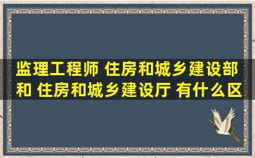 监理工程师 住房和城乡建设部 和 住房和城乡建设厅 有什么区别