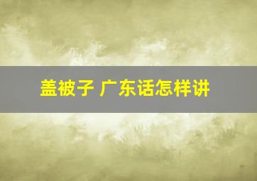 盖被子 广东话怎样讲