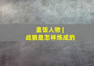 盖饭人物 | 战狼是怎样炼成的