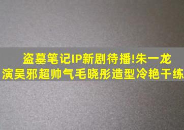 盗墓笔记IP新剧待播!朱一龙演吴邪超帅气,毛晓彤造型冷艳干练