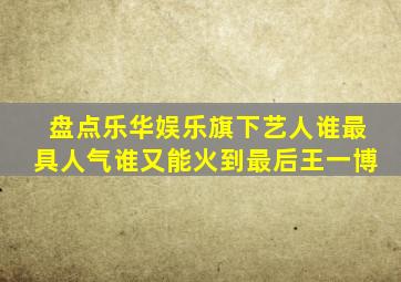 盘点乐华娱乐旗下艺人,谁最具人气谁又能火到最后王一博