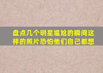 盘点几个明星尴尬的瞬间,这样的照片恐怕他们自己都想