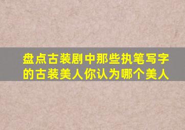 盘点古装剧中那些执笔写字的古装美人,你认为哪个美人