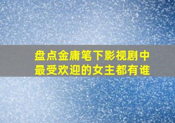 盘点金庸笔下影视剧中最受欢迎的女主都有谁(