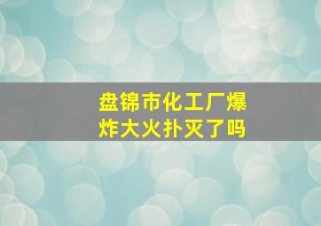 盘锦市化工厂爆炸大火扑灭了吗