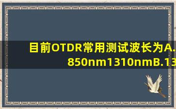 目前OTDR常用测试波长为()。A.850nm1310nmB.1310nm1350nmC....