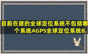 目前在建的全球定位系统不包括哪个系统(A、GPS全球定位系统B、...