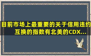 目前市场上最重要的关于信用违约互换的指数有北美的CDX...