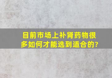 目前市场上补肾药物很多,如何才能选到适合的?