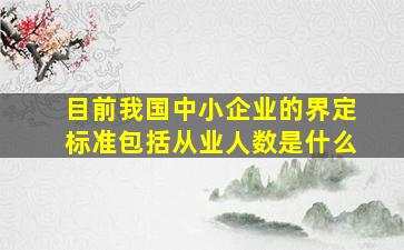 目前我国中小企业的界定标准包括从业人数是什么