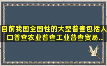 目前我国全国性的大型普查包括人口普查、农业普查、工业普查、贸易...