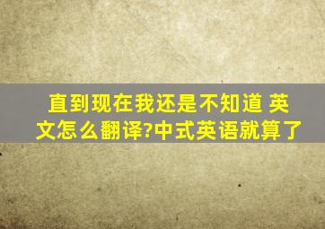 直到现在我还是不知道 英文怎么翻译?中式英语就算了