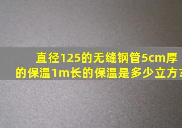 直径125的无缝钢管5cm厚的保温1m长的保温是多少立方?