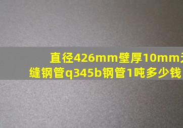 直径426mm壁厚10mm无缝钢管q345b钢管1吨多少钱