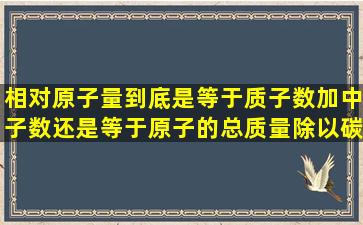 相对原子量到底是等于质子数加中子数还是等于原子的总质量除以碳...