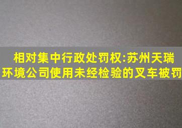 相对集中行政处罚权:苏州天瑞环境公司使用未经检验的叉车被罚