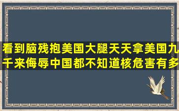 看到脑残抱美国大腿,天天拿美国九千来侮辱中国,都不知道核危害有多