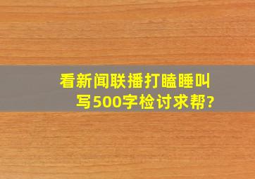 看新闻联播打瞌睡叫写500字检讨,求帮?