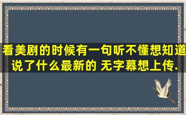 看美剧的时候,有一句听不懂,想知道说了什么(最新的 ,无字幕),想上传...