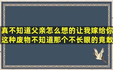 真不知道父亲怎么想的让我嫁给你这种废物不知道那个不长眼的竟敢惹...