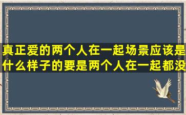 真正爱的两个人在一起,场景应该是什么样子的,要是两个人在一起都没...