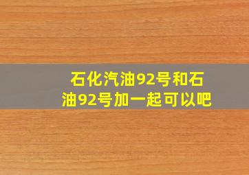 石化汽油92号和石油92号加一起可以吧