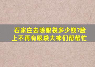 石家庄去除眼袋多少钱?脸上不再有眼袋大神们帮帮忙