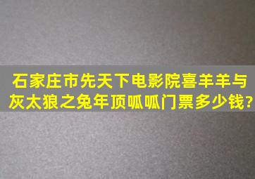 石家庄市先天下电影院喜羊羊与灰太狼之兔年顶呱呱门票多少钱?