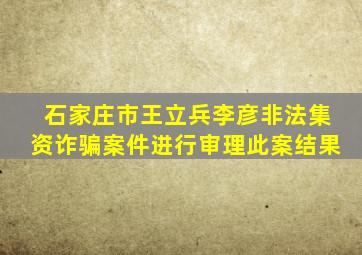 石家庄市王立兵,李彦。非法集资诈骗案件进行审理此案,结果