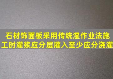 石材饰面板采用传统湿作业法施工时灌浆应分层灌入至少应分浇灌。