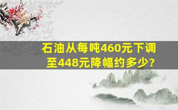 石油从每吨460元下调至448元,降幅约多少?