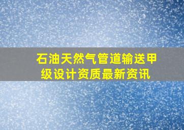 石油天然气管道输送甲级设计资质最新资讯 