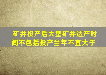 矿井投产后,大型矿井达产时间(不包括投产当年)不宜大于( )