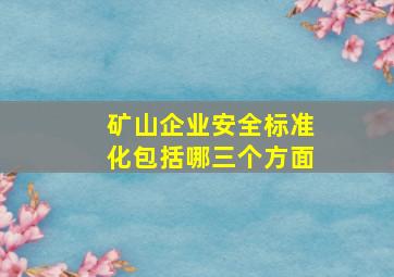 矿山企业安全标准化包括哪三个方面