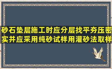 砂石垫层施工时应分层找平,夯压密实,并应采用纯砂试样,用灌砂法取样...