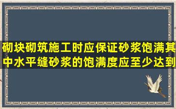 砌块砌筑施工时,应保证砂浆饱满,其中水平缝砂浆的饱满度应至少达到()...