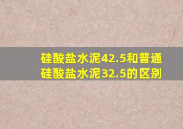 硅酸盐水泥42.5和普通硅酸盐水泥32.5的区别