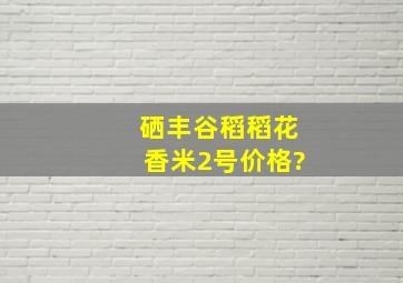 硒丰谷稻稻花香米2号价格?