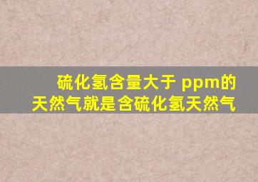 硫化氢含量大于( )ppm的天然气就是含硫化氢天然气。