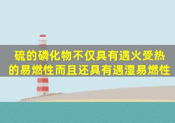 硫的磷化物,不仅具有遇火受热的易燃性,而且还具有遇湿易燃性。