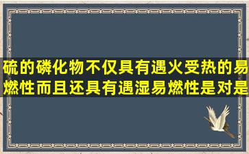 硫的磷化物不仅具有遇火受热的易燃性而且还具有遇湿易燃性是对是错