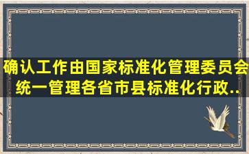 确认工作由国家标准化管理委员会统一管理,各省、市、县标准化行政...