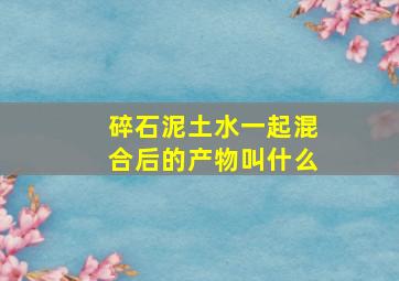 碎石、泥土、水一起混合后的产物叫什么