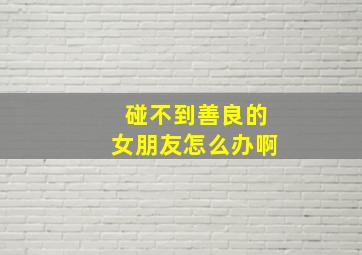 碰不到善良的女朋友怎么办啊