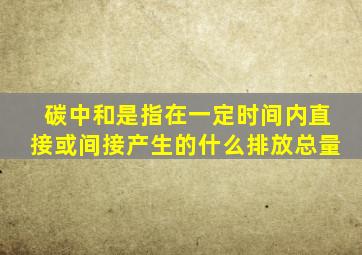 碳中和是指在一定时间内直接或间接产生的什么排放总量