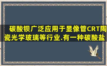 碳酸钡广泛应用于显像管(CRT)、陶瓷、光学玻璃等行业.有一种碳酸盐...