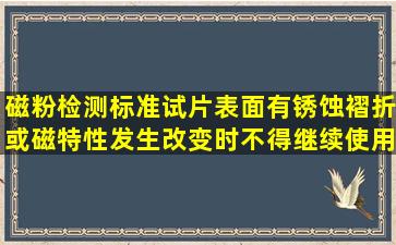 磁粉检测标准试片表面有锈蚀、褶折或磁特性发生改变时不得继续使用。