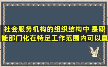 社会服务机构的组织结构中,( )是职能部门化在特定工作范围内可以直接...