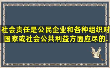 社会责任是公民、企业和各种组织对国家或社会公共利益方面应尽的...